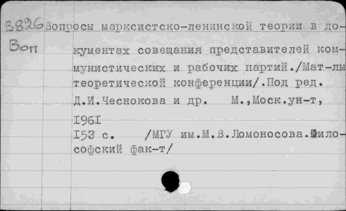 ﻿Вопросы марксистско-ленинской теории в до-
Зоп кументах совещания представителей комИ мунистических и рабочих партий ./Мат-лы теоретической конференции/.Под ред.
Д.И.Чеснокова и др. М.,Моск.ун-т, 1961
153 с. /МГУ им.М.В.Ломоносова.Философский фак-т/